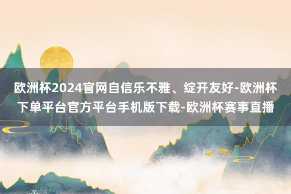 欧洲杯2024官网自信乐不雅、绽开友好-欧洲杯下单平台官方平台手机版下载-欧洲杯赛事直播