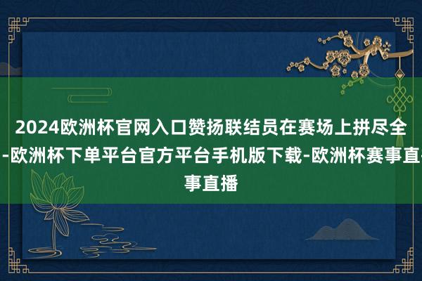 2024欧洲杯官网入口赞扬联结员在赛场上拼尽全力-欧洲杯下单平台官方平台手机版下载-欧洲杯赛事直播