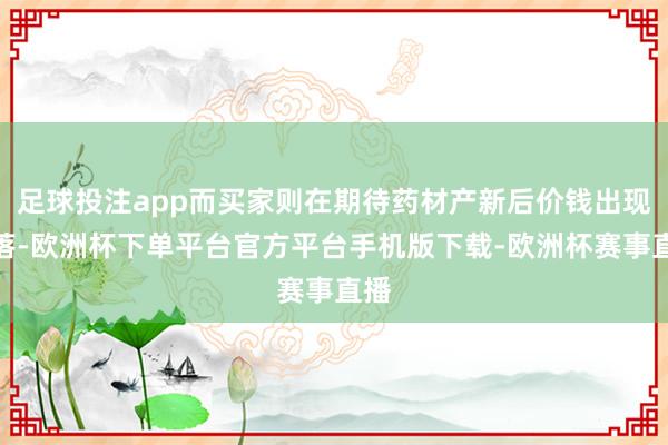 足球投注app而买家则在期待药材产新后价钱出现回落-欧洲杯下单平台官方平台手机版下载-欧洲杯赛事直播