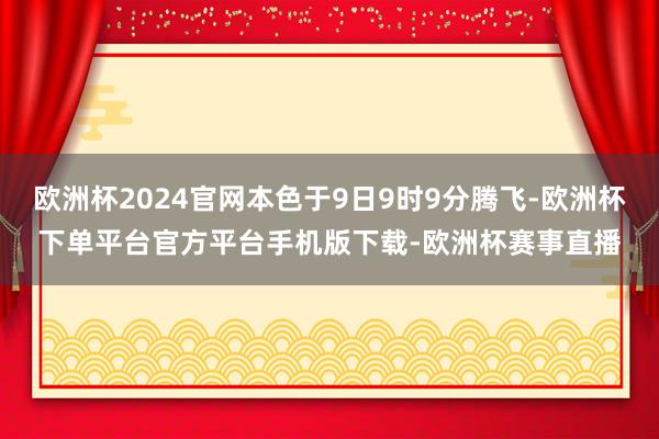 欧洲杯2024官网本色于9日9时9分腾飞-欧洲杯下单平台官方平台手机版下载-欧洲杯赛事直播