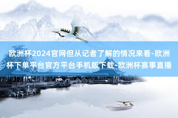 欧洲杯2024官网但从记者了解的情况来看-欧洲杯下单平台官方平台手机版下载-欧洲杯赛事直播