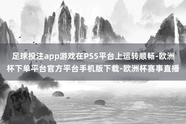 足球投注app游戏在PS5平台上运转顺畅-欧洲杯下单平台官方平台手机版下载-欧洲杯赛事直播