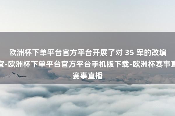 欧洲杯下单平台官方平台开展了对 35 军的改编事宜-欧洲杯下单平台官方平台手机版下载-欧洲杯赛事直播