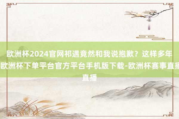 欧洲杯2024官网祁遇竟然和我说抱歉？这样多年-欧洲杯下单平台官方平台手机版下载-欧洲杯赛事直播