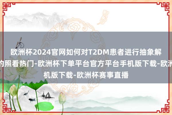 欧洲杯2024官网如何对T2DM患者进行抽象解决是比年来的照看热门-欧洲杯下单平台官方平台手机版下载-欧洲杯赛事直播