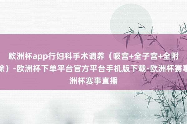 欧洲杯app行妇科手术调养（吸宫+全子宫+全附件切除）-欧洲杯下单平台官方平台手机版下载-欧洲杯赛事直播