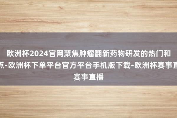 欧洲杯2024官网聚焦肿瘤翻新药物研发的热门和难点-欧洲杯下单平台官方平台手机版下载-欧洲杯赛事直播