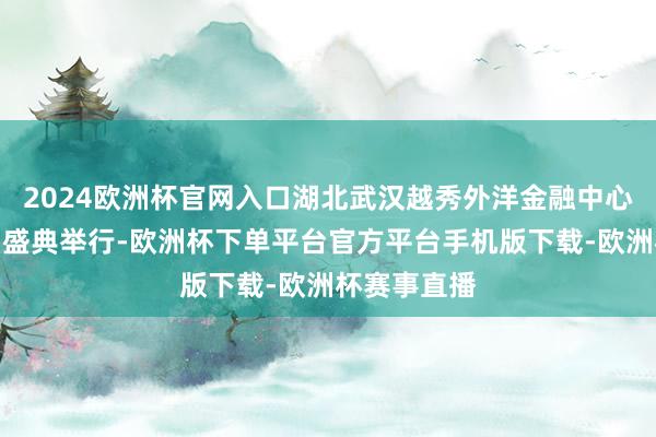 2024欧洲杯官网入口湖北武汉越秀外洋金融中心笼统体亮相盛典举行-欧洲杯下单平台官方平台手机版下载-欧洲杯赛事直播