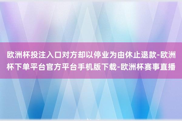 欧洲杯投注入口对方却以停业为由休止退款-欧洲杯下单平台官方平台手机版下载-欧洲杯赛事直播