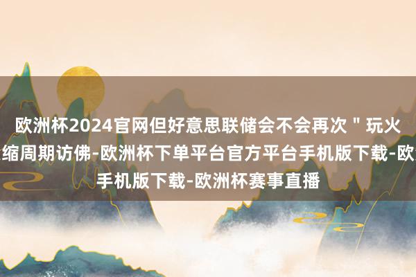 欧洲杯2024官网但好意思联储会不会再次＂玩火＂？与以往紧缩周期访佛-欧洲杯下单平台官方平台手机版下载-欧洲杯赛事直播