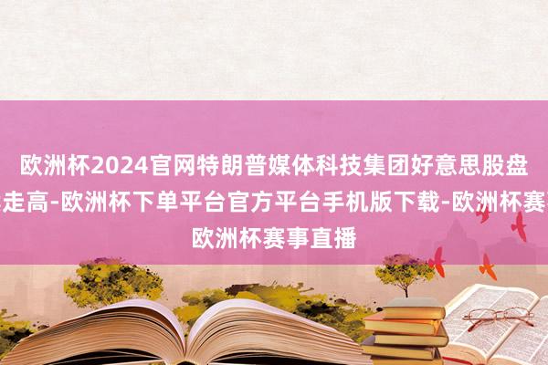 欧洲杯2024官网特朗普媒体科技集团好意思股盘前握续走高-欧洲杯下单平台官方平台手机版下载-欧洲杯赛事直播