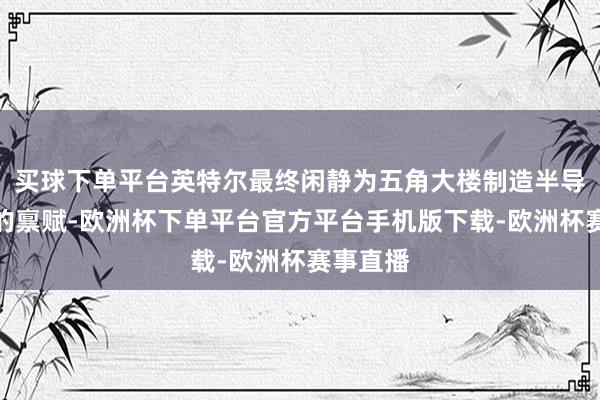 买球下单平台英特尔最终闲静为五角大楼制造半导体部件的禀赋-欧洲杯下单平台官方平台手机版下载-欧洲杯赛事直播