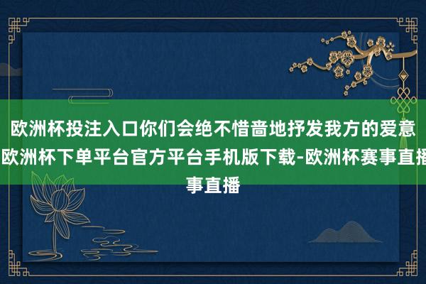 欧洲杯投注入口你们会绝不惜啬地抒发我方的爱意-欧洲杯下单平台官方平台手机版下载-欧洲杯赛事直播