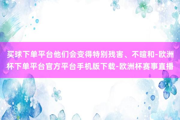 买球下单平台他们会变得特别残害、不暄和-欧洲杯下单平台官方平台手机版下载-欧洲杯赛事直播