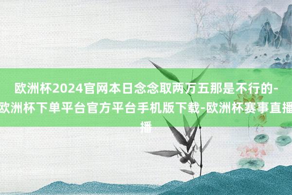 欧洲杯2024官网本日念念取两万五那是不行的-欧洲杯下单平台官方平台手机版下载-欧洲杯赛事直播