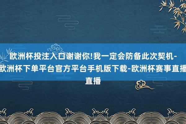 欧洲杯投注入口谢谢你!我一定会防备此次契机-欧洲杯下单平台官方平台手机版下载-欧洲杯赛事直播