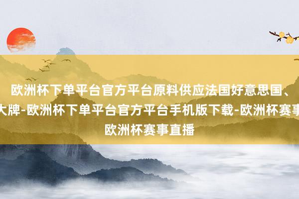 欧洲杯下单平台官方平台原料供应法国好意思国、许多大牌-欧洲杯下单平台官方平台手机版下载-欧洲杯赛事直播