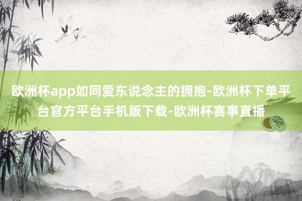 欧洲杯app如同爱东说念主的拥抱-欧洲杯下单平台官方平台手机版下载-欧洲杯赛事直播