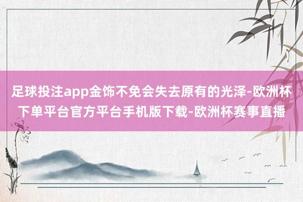 足球投注app金饰不免会失去原有的光泽-欧洲杯下单平台官方平台手机版下载-欧洲杯赛事直播