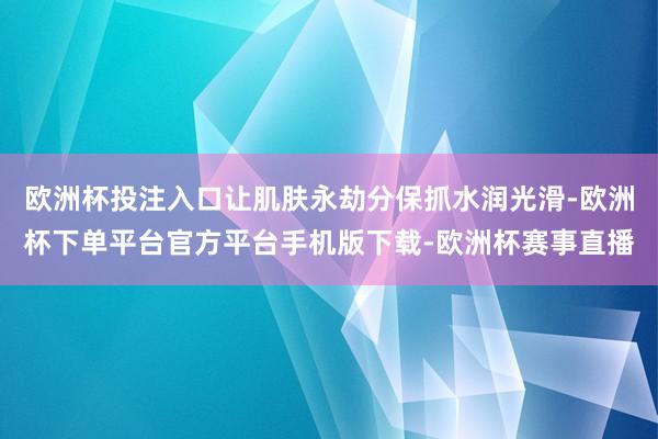 欧洲杯投注入口让肌肤永劫分保抓水润光滑-欧洲杯下单平台官方平台手机版下载-欧洲杯赛事直播