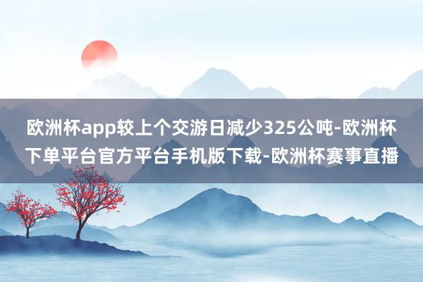 欧洲杯app较上个交游日减少325公吨-欧洲杯下单平台官方平台手机版下载-欧洲杯赛事直播