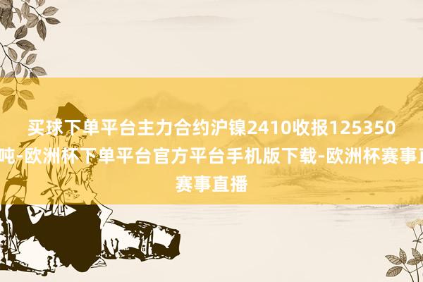 买球下单平台主力合约沪镍2410收报125350元/吨-欧洲杯下单平台官方平台手机版下载-欧洲杯赛事直播