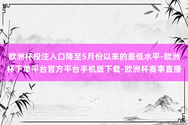 欧洲杯投注入口降至5月份以来的最低水平-欧洲杯下单平台官方平台手机版下载-欧洲杯赛事直播