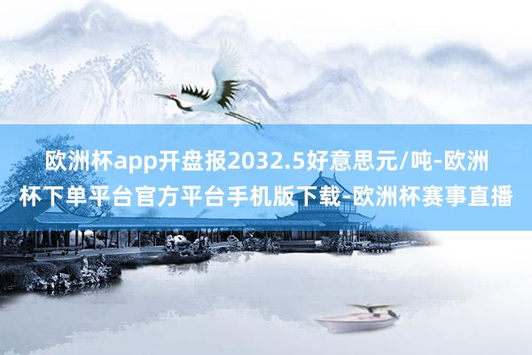 欧洲杯app开盘报2032.5好意思元/吨-欧洲杯下单平台官方平台手机版下载-欧洲杯赛事直播