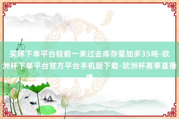 买球下单平台较前一来过去库存量加多35吨-欧洲杯下单平台官方平台手机版下载-欧洲杯赛事直播