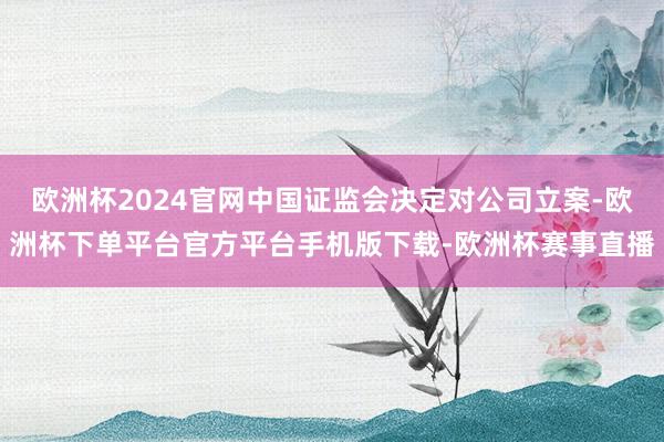 欧洲杯2024官网中国证监会决定对公司立案-欧洲杯下单平台官方平台手机版下载-欧洲杯赛事直播