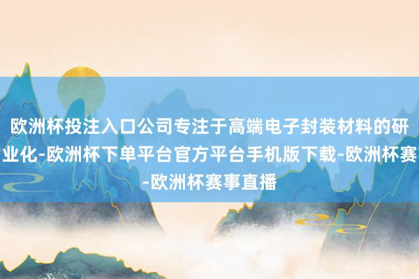 欧洲杯投注入口公司专注于高端电子封装材料的研发和产业化-欧洲杯下单平台官方平台手机版下载-欧洲杯赛事直播